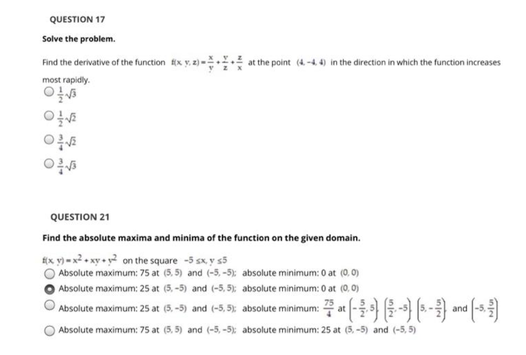 QUESTION 17
Solve the problem.
Find the derivative of the function f(x y, z) =+
at the point (4,-4, 4) in the direction in which the function increases
most rapidly.
QUESTION 21
Find the absolute maxima and minima of the function on the given domain.
f(x y) = x² + xy + y² on the square -5 sx, y s5
Absolute maximum: 75 at (5, 5) and (-5, -5); absolute minimum: 0 at (0,0)
Absolute maximum: 25 at (5, -5) and (-5, 5); absolute minimum: 0 at (0,0)
O Absolute maximum: 25 at (5.-5) and (-5, 5); absolute minimum: at - |3. - and -5.
O Absolute maximum: 75 at (5, 5) and (-5,-5); absolute minimum: 25 at (5,-5) and (-5, 5)
