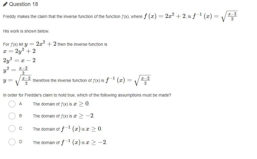 Question 18
2x2 + 2, is f1 (æ) =
I-2
Freddy makes the claim that the inverse function of the function f(x), where f (x) =
His work is shown below.
2x2 + 2 then the inverse function is
For f(X) let y
2y2 + 2
2y?
-2
I-2
y?
I-2
therefore the inverse function of f(x) is f (x) = /=
I-2
y =
In order for Freddie's claim to hold true, which of the following assumptions must be made?
A
The domain of f(x) is x 2 0.
B
The domain of f(x) is x > -2.
The domain of f1 (x) is x > 0.
The domain of f (x) is x > -2.
