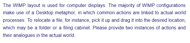 The WIMP layout is used for computer displays. The majority of WIMP configurations
make use of a Desktop metaphor, in which common actions are linked to actual world
processes. To relocate a file, for instance, pick it up and drag it into the desired location,
which may be a folder or a filing cabinet. Please provide two instances of actions and
their analogues in the actual world.