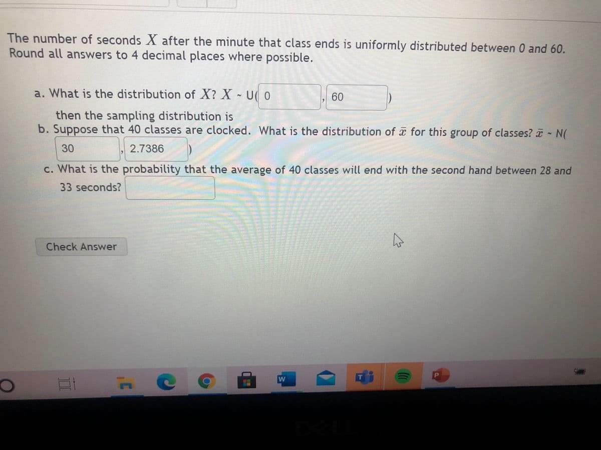 The number of seconds X after the minute that class ends is uniformly distributed between 0 and 60.
Round all answers to 4 decimal places where possible.
a. What is the distribution of X? X U( 0
60
then the sampling distribution is
b. Suppose that 40 classes are clocked. What is the distribution of for this group of classes? a N(
30
2.7386
c. What is the probability that the average of 40 classes will end with the second hand between 28 and
33 seconds?
Check Answer
