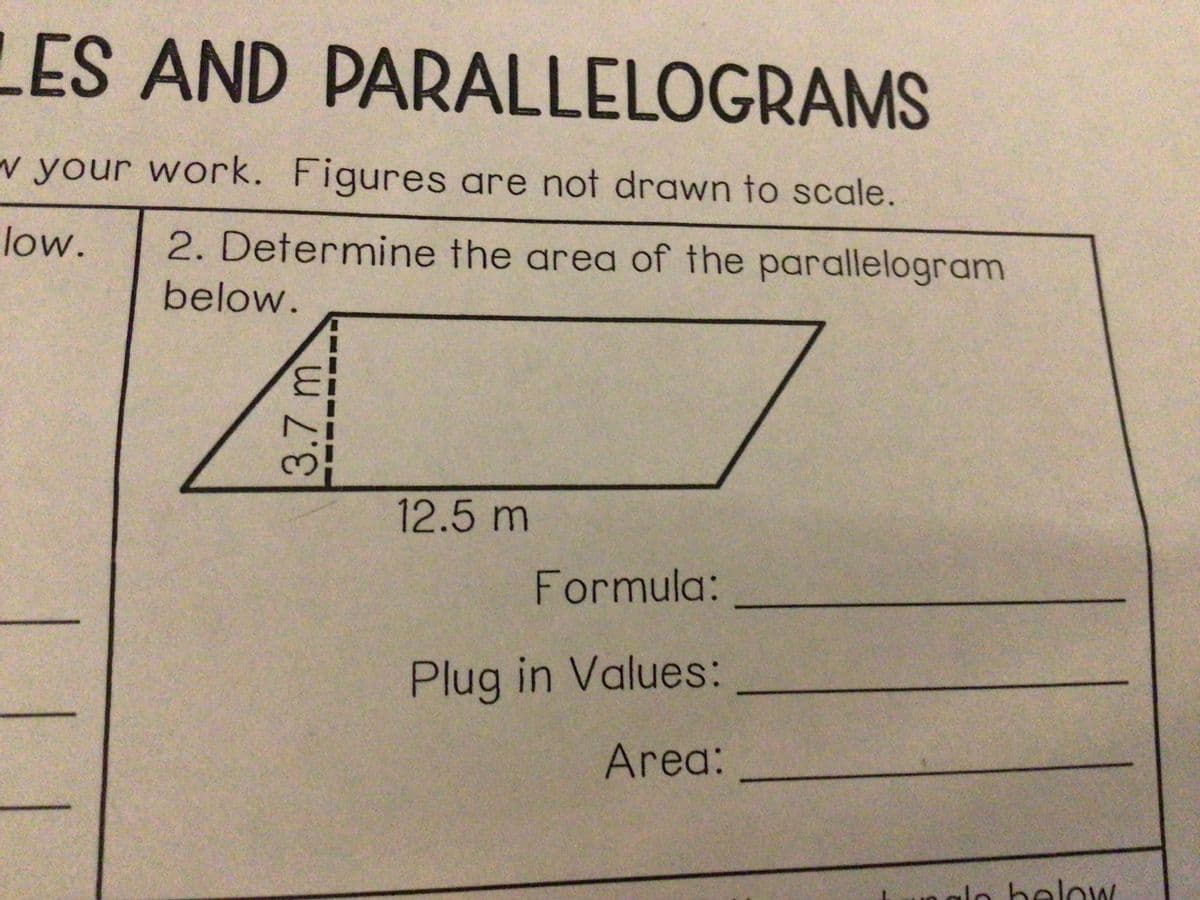 LES AND PARALLELOGRAMS
w your work. Figures are not drawn to scale.
low.
2. Determine the area of the parallelogram
below.
12.5m
Formula:
Plug in Values:
Area:
lo below
3.7 m
