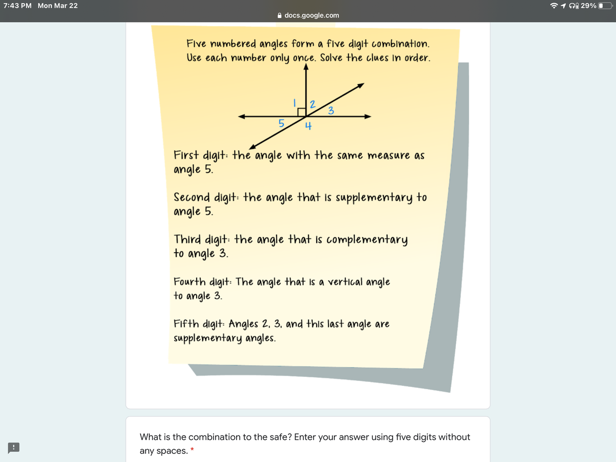 7:43 PM Mon Mar 22
1 ni 29%
A docs.google.com
Five numbered angles form a five digit comblnation.
Use each number only once. Solve the clues In order.
2
3
4
First digit: the angle with the same measure as
angle 5.
Second digit: the angle that is supplementary to
angle 5.
Third digit: the angle that is complementary
to angle 3.
Fourth digit: The angle that is a vertical angle
to angle 3.
Fifth digit: Angles 2, 3, and thls last angle are
supplementary angles.
What is the combination to the safe? Enter your answer using five digits without
any spaces.
LO
