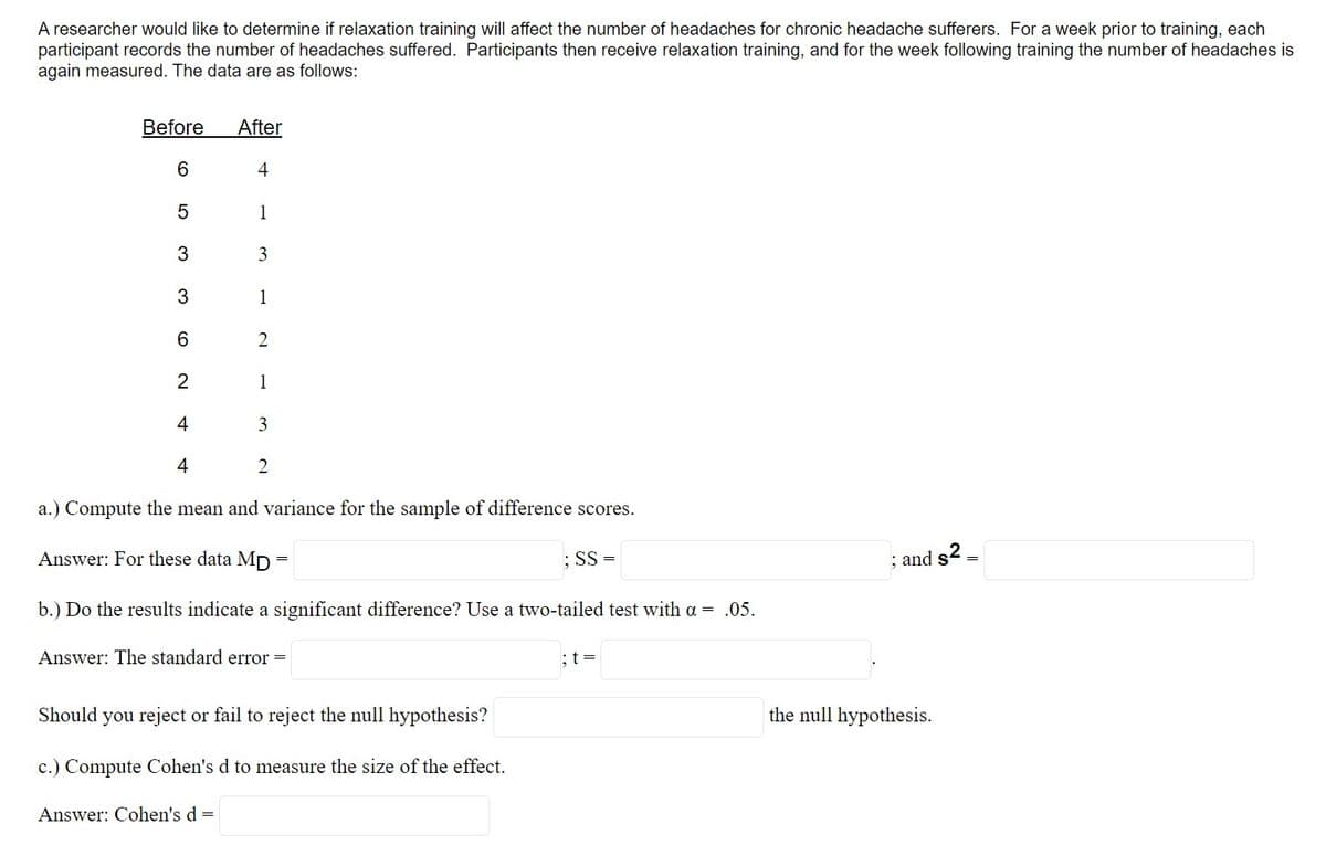 A researcher would like to determine if relaxation training will affect the number of headaches for chronic headache sufferers. For a week prior to training, each
participant records the number of headaches suffered. Participants then receive relaxation training, and for the week following training the number of headaches is
again measured. The data are as follows:
Before
After
6.
4
1
3
3
1
6.
2
1
4
3
4
2
a.) Compute the mean and variance for the sample of difference scores.
Answer: For these data MD =
: SS =
; and s2 =
b.) Do the results indicate a significant difference? Use a two-tailed test with a = .05.
Answer: The standard error =
:t =
Should you reject or fail to reject the null hypothesis?
the null hypothesis.
c.) Compute Cohen's d to measure the size of the effect.
Answer: Cohen's d =
