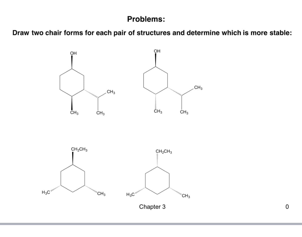 Problems:
Draw two chair forms for each pair of structures and determine which is more stable:
OH
CH3
CH3
CH3
OH
CH3
CH3
CH2CH3
CH2CH3
H3C
CH3
H3C
Chapter 3
CH3
CH3
0