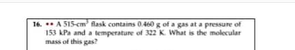 16. A 515-cm flask contains 0.460 g of a gas at a pressure of
153 kPa and a temperature of 322 K. What is the molecular
mass of this gas?