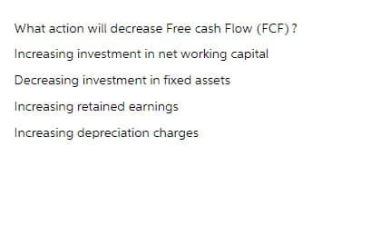 What action will decrease Free cash Flow (FCF)?
Increasing investment in net working capital
Decreasing investment in fixed assets
Increasing retained earnings
Increasing depreciation charges