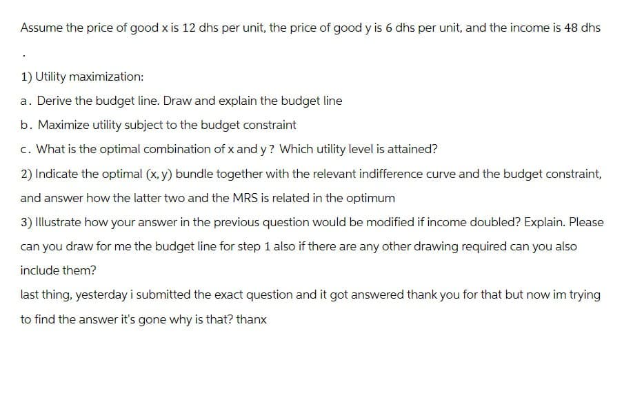 Assume the price of good x is 12 dhs per unit, the price of good y is 6 dhs per unit, and the income is 48 dhs
1) Utility maximization:
a. Derive the budget line. Draw and explain the budget line
b. Maximize utility subject to the budget constraint
c. What is the optimal combination of x and y? Which utility level is attained?
2) Indicate the optimal (x,y) bundle together with the relevant indifference curve and the budget constraint,
and answer how the latter two and the MRS is related in the optimum
3) Illustrate how your answer in the previous question would be modified if income doubled? Explain. Please
can you draw for me the budget line for step 1 also if there are any other drawing required can you also
include them?
last thing, yesterday i submitted the exact question and it got answered thank you for that but now im trying
to find the answer it's gone why is that? thanx