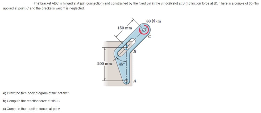 The bracket ABC is hinged at A (pin connection) and constrained by the fixed pin in the smooth slot at B (no friction force at B). There is a couple of 80-Nm
applied at point C and the bracket's weight is neglected.
80 N.m
150 mm
200 mm
45°
A
a) Draw the free body diagram of the bracket.
b) Compute the reaction force at slot B.
c) Compute the reaction forces at pin A.
