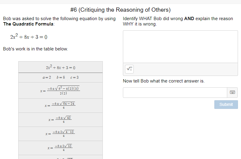 #6 (Critiquing the Reasoning of Others)
Bob was asked to solve the following equation by using Identify WHAT Bob did wrong AND explain the reason
The Quadratic Formula:
WHY it is wrong.
2x2 + 8x + 3 =0
Bob's work is in the table below.
2x² + 8x + 3= 0
a= 2
b = 8
C= 3
Now tell Bob what the correct answer is.
-8+V
V8? – 4(2)(s)
2(2)
-8+v 04 – 24
Submit
-8+V 40
4
-8+2V4- 10
-8= 2V10
4
