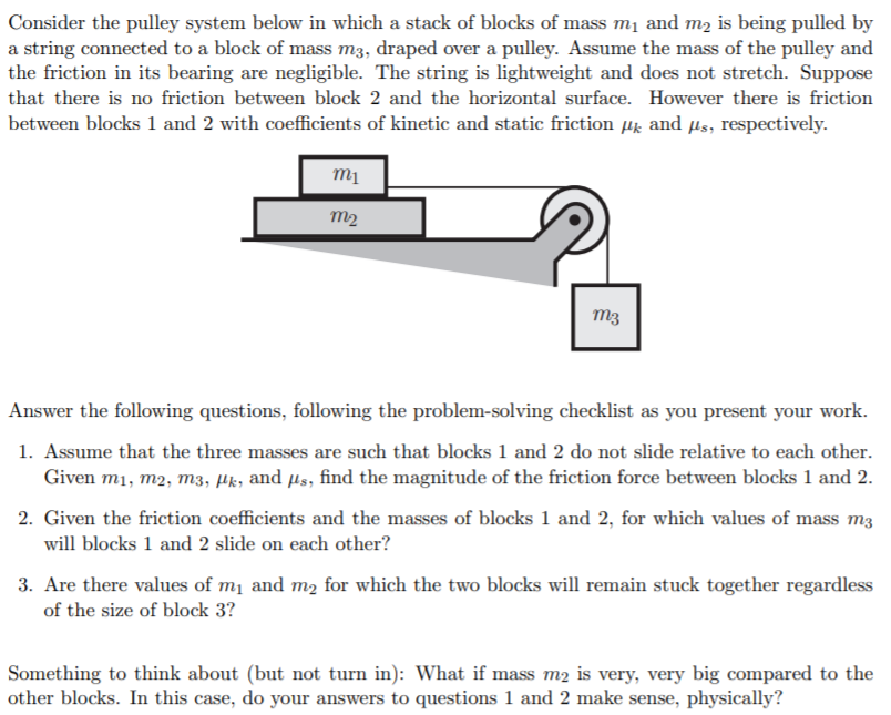 Consider the pulley system below in which a stack of blocks of mass m1 and m2 is being pulled by
a string connected to a block of mass m3, draped over a pulley. Assume the mass of the pulley and
the friction in its bearing are negligible. The string is lightweight and does not stretch. Suppose
that there is no friction between block 2 and the horizontal surface. However there is friction
between blocks 1 and 2 with coefficients of kinetic and static friction Hk and µs, respectively.
m2
m3
Answer the following questions, following the problem-solving checklist as you present your work.
1. Assume that the three masses are such that blocks 1 and 2 do not slide relative to each other.
Given m1, m2, m3, µk, and µs, find the magnitude of the friction force between blocks 1 and 2.
2. Given the friction coefficients and the masses of blocks 1 and 2, for which values of mass m3
will blocks 1 and 2 slide on each other?
3. Are there values of mị and m2 for which the two blocks will remain stuck together regardless
of the size of block 3?
Something to think about (but not turn in): What if mass m2 is very, very big compared to the
other blocks. In this case, do your answers to questions 1 and 2 make sense, physically?
