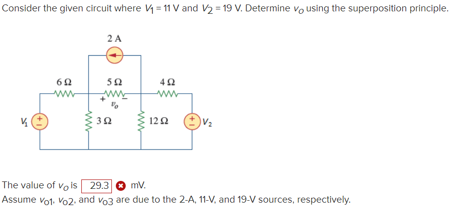 Consider the given circuit where V = 11 V and V2 = 19 V. Determine vo using the superposition principle.
2 A
6Ω
5Ω
ww
+
Vo
3Ω
12Ω
V2
The value of Vo is
29.3 8 mV.
Assume vo1, Vo2, and vo3 are due to the 2-A, 11-V, and 19-V sources, respectively.
