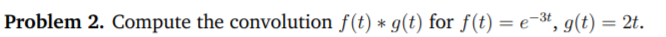 **Problem 2.** Compute the convolution \( f(t) * g(t) \) for \( f(t) = e^{-3t}, g(t) = 2t \).

In this problem, you are asked to compute the convolution of two functions. The function \( f(t) \) is given as an exponential decay function \( e^{-3t} \), and the function \( g(t) \) is a linear function \( 2t \).

### Detailed Explanation:

Convolution is an integral that expresses the amount of overlap of one function as it is shifted over another function. In mathematical terms, the convolution of two functions \( f(t) \) and \( g(t) \) is given by:

\[
(f * g)(t) = \int_{-\infty}^{\infty} f(\tau) g(t - \tau) \, d\tau
\]

For the given \( f(t) \) and \( g(t) \):

1. Substitute the expressions for \( f(t) \) and \( g(t) \) into the convolution integral:

\[
(f * g)(t) = \int_{-\infty}^{\infty} e^{-3\tau} \cdot 2(t - \tau) \, d\tau
\]

2. The limits of integration are generally from \(-\infty\) to \(\infty\), but for practical computations, these may be adjusted based on the behavior of the functions involved.
3. Solve the integral to find the convolution result.

The problem provides a foundation for understanding how convolution is used in various applications such as signal processing, where one waveform is modified by another.