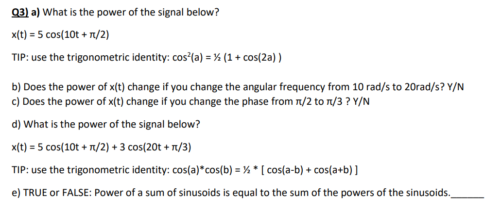 Q3) a) What is the power of the signal below?
x(t) = 5 cos(10t + π/2)
TIP: use the trigonometric identity: cos²(a) = (1 + cos(2a))
b) Does the power of x(t) change if you change the angular frequency from 10 rad/s to 20rad/s? Y/N
c) Does the power of x(t) change if you change the phase from π/2 to л/3 ? Y/N
d) What is the power of the signal below?
x(t) = 5 cos(10t + π/2) + 3 cos(20t + π/3)
TIP: use the trigonometric identity: cos(a)*cos(b) = ½ * [ cos(a-b) + cos(a+b) ]
e) TRUE or FALSE: Power of a sum of sinusoids is equal to the sum of the powers of the sinusoids.