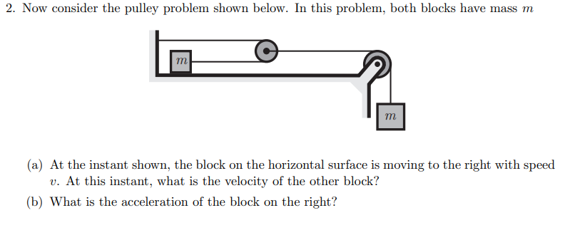 2. Now consider the pulley problem shown below. In this problem, both blocks have mass m
m
m
(a) At the instant shown, the block on the horizontal surface is moving to the right with speed
v. At this instant, what is the velocity of the other block?
(b) What is the acceleration of the block on the right?
