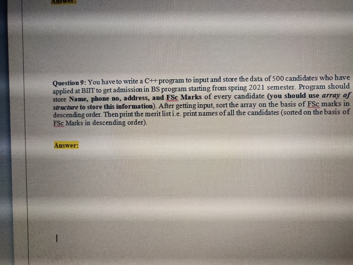 Question 9: You have to write a C++program to input and store the data of 500 candidates who have
applied at BIIT to get admission in BS program starting from spring 2021 semester. Program should
store Name, phone no, address, and FSc Marks of every candidate (you should use array of
structure to store this information). After getting input, sort the array on the basis of FSc marks in
descending order. Then print the merit list i.e. print names of all the candidates (sorted on the basis of
FSe Marks in descending order).
Answer:
