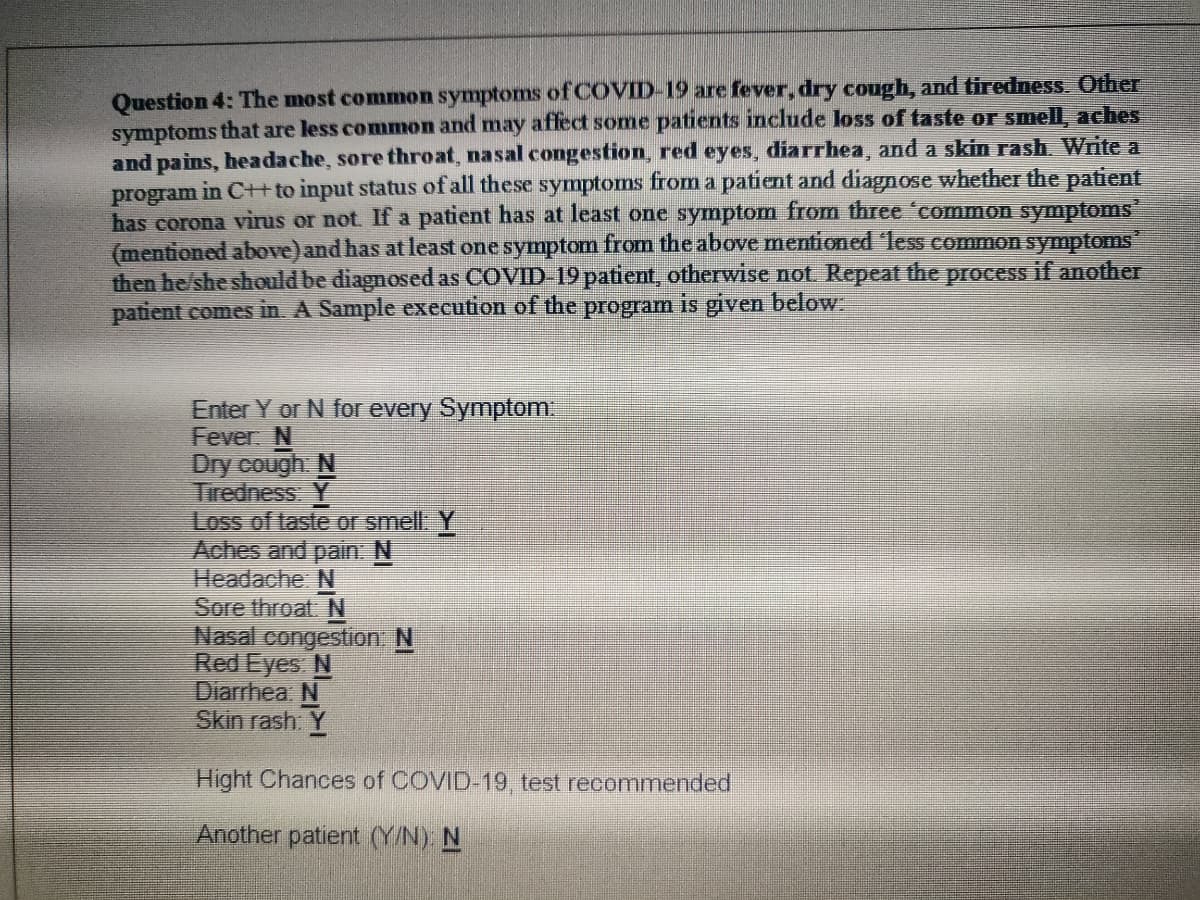 Question 4: The most common symptoms of COVID-19 are fever, dry cough, and tiredness. Other
symptoms that are less common and may affect some patients include loss of taste or smell, aches
and pains, headache, sore throat, nasal congestion, red eyes, diarrhea, and a skin rash. Write a
program in C+t to input status of all these symptoms from a patient and diagnose whether the patient
has corona vìrus or not If a patient has at least one symptom from three 'common symptoms
(mentioned above) and has at least one symptom from the above mentioned 'less common symptoms
then he/she should be diagnosed as COVID-19 patient, otherwise not Repeat the process if another
patient comes in. A Sample execution of the program is given below
Enter Y or N for every Symptom
Fever N
Dry cough N
Tiredness: Y
Loss of taste or smell Y
Aches and pain: N
Headache: N
Sore throat N
Nasal congestion. N
Red Eyes N
Diarrhea: N
Skin rash: Y
Hight Chances of COVID-19 test recommended
Another patient (Y/N). N
