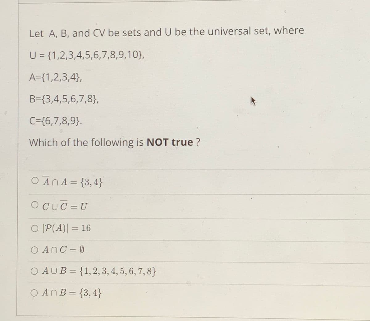 Let A, B, and CV be sets and U be the universal set, where
U = {1,2,3,4,5,6,7,8,9,10},
A={1,2,3,4},
B={3,4,5,6,7,8},
C={6,7,8,9}.
Which of the following is NOT true ?
O ANA = {3,4}
%3D
O CUC = U
%3D
O |P(A)| = 16
%3D
0=GחOA
O AUB= {1,2, 3, 4, 5, 6, 7, 8}
:4 ,3}=BחAO
