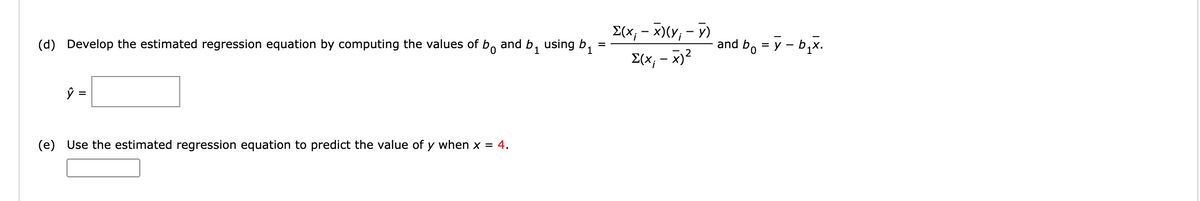 E(x; - x)(y; - y)
(d) Develop the estimated regression equation by computing the values of b, and b, using b.
and b, = y - b,x.
1
E(x; - x)2
ŷ =
%3D
(e) Use the estimated regression equation to predict the value of y when x = 4.
