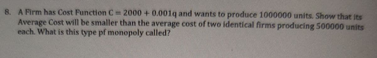 8. A Firm has Cost Function C= 2000 + 0.001q and wants to produce 1000000 units. Show that its
Average Cost will be smaller than the average cost of two identical firms producing 500000 units
each. What is this type pf monopoly called?
