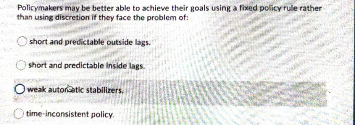 Policymakers may be better able to achieve their goals using a fixed policy rule rather
than using discretion if they face the problem of:
short and predictable outside lags.
short and predictable inside lags.
O weak autornatic stabilizers.
time-inconsistent policy.
