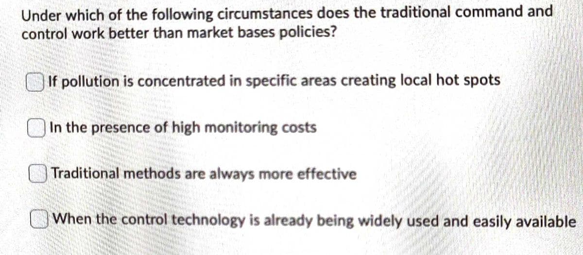 Under which of the following circumstances does the traditional command and
control work better than market bases policies?
If pollution is concentrated in specific areas creating local hot spots
In the presence of high monitoring costs
Traditional methods are always more effective
When the control technology is already being widely used and easily available
