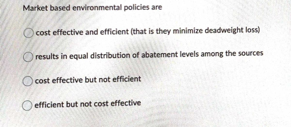 Market based environmental policies are
O cost effective and efficient (that is they minimize deadweight loss)
O results in equal distribution of abatement levels among the sources
O cost effective but not efficient
O efficient but not cost effective
