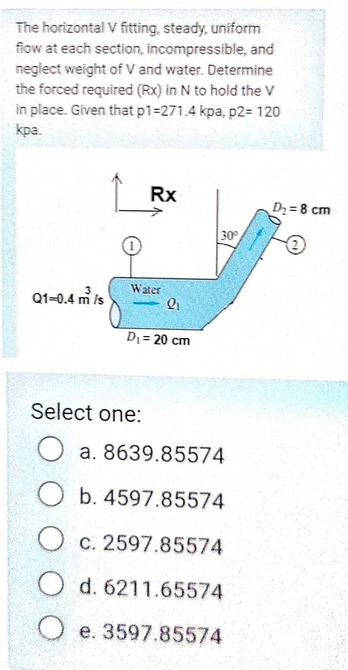 The horizontal v fitting, steady, uniform
flow at each section, incompressible, and
neglect weight of V and water. Determine
the forced required (Rx) in N to hold the V
in place. Given that p1-271.4 kpa, p2= 120
kpa.
Rx
D2= 8 cm
30
3
Water
Q1-0.4 m is
D1= 20 cm
Select one:
O a. 8639.85574
O b. 4597.85574
O c. 2597.85574
O d. 6211.65574
O e. 3597.85574
