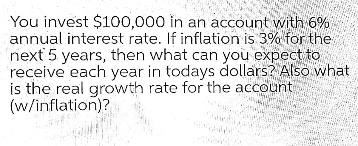 You invest $100,000 in an account with 6%
annual interest rate. If inflation is 3% for the
next 5 years, then what can you expect to
receive each year in todays dollars? Also what
is the real growth rate for the account
(w/inflation)?
