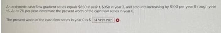 An arithmetic cash flow gradient series equals S850 in year 1. 950 in year 2. and amounts increasing by $100 per year through year
15. At =7% per year determine the present worth of the cash flow series in year 0.
The present worth of the cash flow series in year O is $ 3474993909
