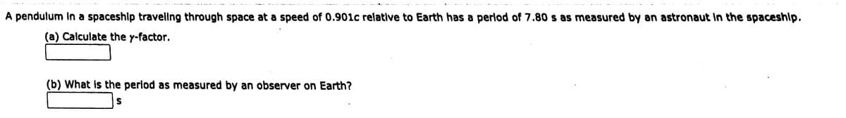 A pendulum In a spaceshlp traveling through space at a speed of 0.901c relative to Earth has a perlod of 7.80 s as measured by an astronaut In the spaceship.
(a) Calculate the y-factor.
(b) What Is the period as measured by an observer on Earth?
