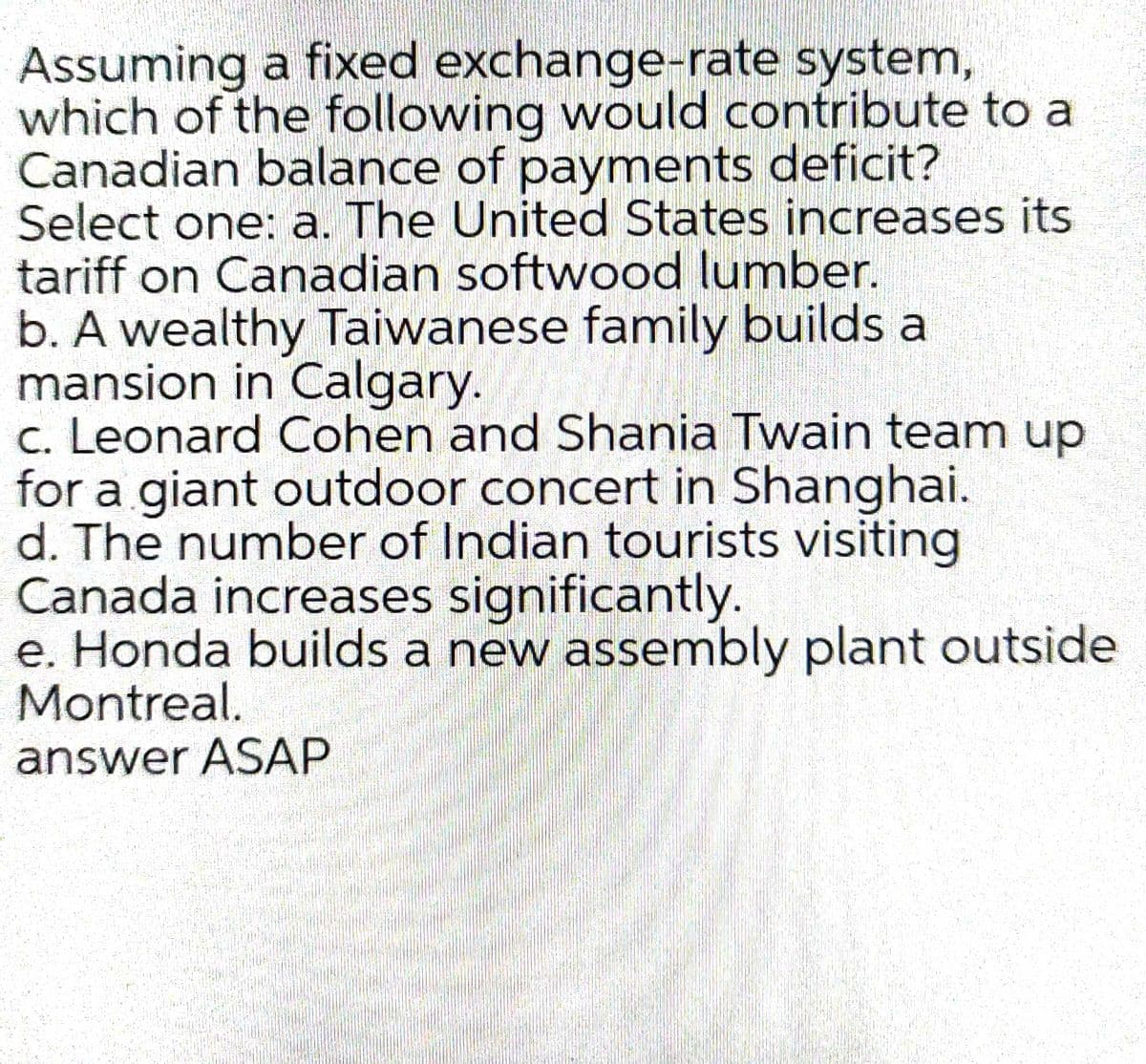 Assuming a fixed exchange-rate system,
which of the following would contribute to a
Canadian balance of payments deficit?
Select one: a. The United States increases its
tariff on Canadian softwood lumber.
b. A wealthy Taiwanese family builds a
mansion in Calgary.
c. Leonard Cohen and Shania Twain team up
for a giant outdoor concert in Shanghai.
d. The number of Indian tourists visiting
Canada increases significantly.
e. Honda builds a new assembly plant outside
Montreal.
answer ASAP
