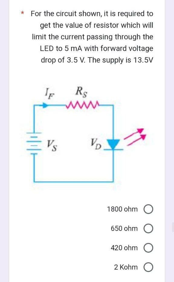 For the circuit shown, it is required to
get the value of resistor which will
limit the current passing through the
LED to 5 mA with forward voltage
drop of 3.5 V. The supply is 13.5V
IF
Vs
R$
VD
1800 ohm O
650 ohm O
420 ohm O
2 Kohm O