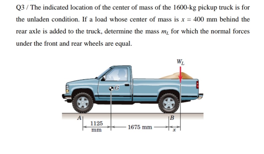 Q3 / The indicated location of the center of mass of the 1600-kg pickup truck is for
the unladen condition. If a load whose center of mass is x = 400 mm behind the
rear axle is added to the truck, determine the mass m, for which the normal forces
under the front and rear wheels are equal.
WL
A
|B
1125
- 1675 mm
mm
