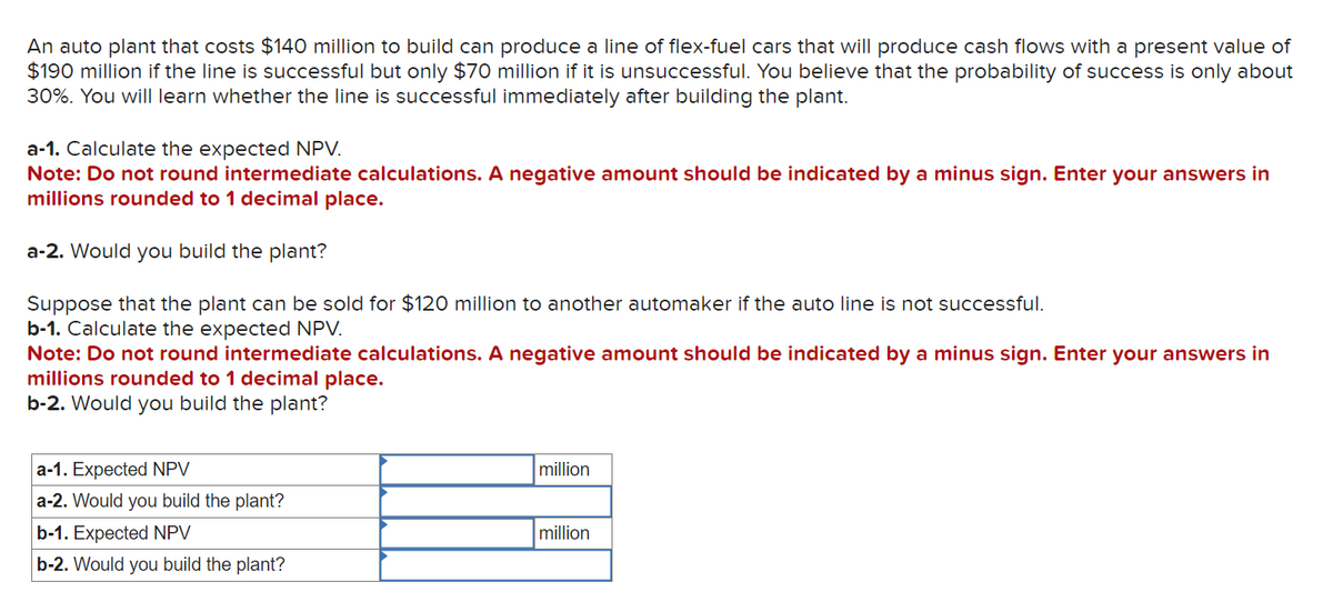 An auto plant that costs $140 million to build can produce a line of flex-fuel cars that will produce cash flows with a present value of
$190 million if the line is successful but only $70 million if it is unsuccessful. You believe that the probability of success is only about
30%. You will learn whether the line is successful immediately after building the plant.
a-1. Calculate the expected NPV.
Note: Do not round intermediate calculations. A negative amount should be indicated by a minus sign. Enter your answers in
millions rounded to 1 decimal place.
a-2. Would you build the plant?
Suppose that the plant can be sold for $120 million to another automaker if the auto line is not successful.
b-1. Calculate the expected NPV.
Note: Do not round intermediate calculations. A negative amount should be indicated by a minus sign. Enter your answers in
millions rounded to 1 decimal place.
b-2. Would you build the plant?
a-1. Expected NPV
a-2. Would you build the plant?
b-1. Expected NPV
b-2. Would you build the plant?
million
million
