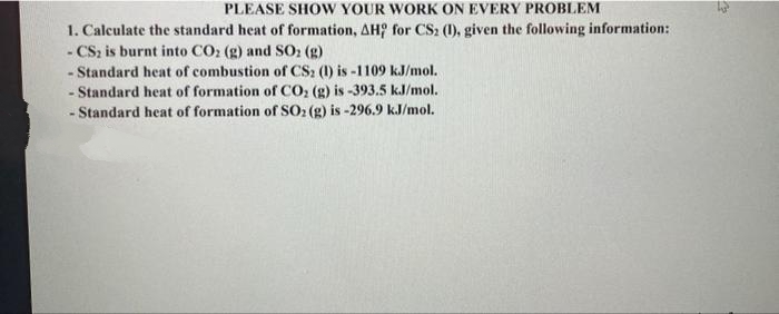 PLEASE SHOW YOUR WORK ON EVERY PROBLEM
1. Calculate the standard heat of formation, AH for CS2 (1), given the following information:
- CS, is burnt into CO: (g) and SO: (g)
- Standard heat of combustion of CS2 (1) is -1109 kJ/mol.
- Standard heat of formation of CO, (g) is -393.5 kJ/mol.
- Standard heat of formation of SO2 (g) is -296.9 k.J/mol.
