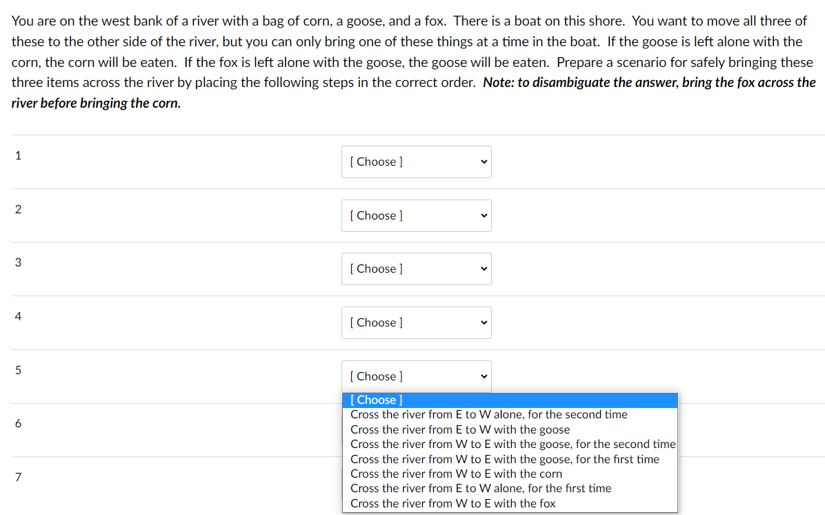 You are on the west bank of a river with a bag of corn, a goose, and a fox. There is a boat on this shore. You want to move all three of
these to the other side of the river, but you can only bring one of these things at a time in the boat. If the goose is left alone with the
corn, the corn will be eaten. If the fox is left alone with the goose, the goose will be eaten. Prepare a scenario for safely bringing these
three items across the river by placing the following steps in the correct order. Note: to disambiguate the answer, bring the fox across the
river before bringing the corn.
1
[ Choose ]
2
[ Choose ]
[ Choose ]
4
[ Choose ]
5
[ Choose ]
[ Choose ]
Cross the river from E to W alone, for the second time
Cross the river from E to W with the goose
Cross the river from W to E with the goose, for the second time
Cross the river from W to E with the goose, for the first time
Cross the river from W to E with the corn
Cross the river from E to W alone, for the first time
7
Cross the river from W to E with the fox
