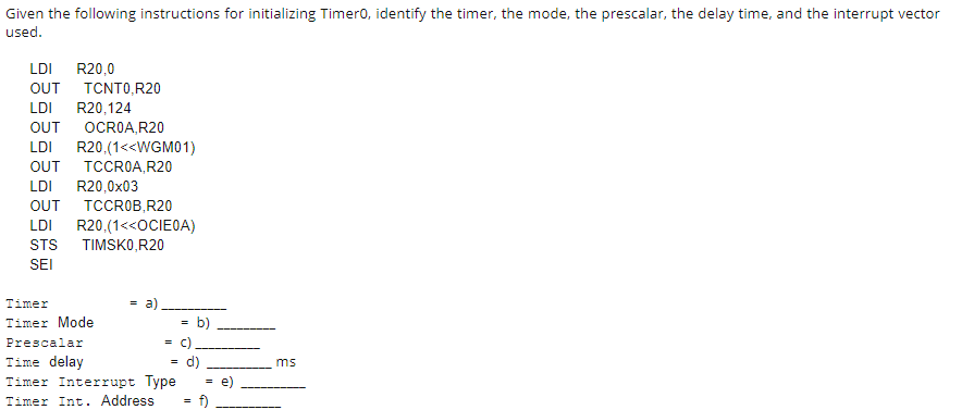 Given the following instructions for initializing Timero, identify the timer, the mode, the prescalar, the delay time, and the interrupt vector
used.
LDI
R20,0
OUT TCNTO,R20
LDI
R20,124
OCROA, R20
OUT
LDI
R20.(1<<WGM01)
TCCROA, R20
OUT
LDI
R20,0x03
OUT
TCCROB,R20
LDI
R20,(1<<OCIEOA)
TIMSKO,R20
STS
SEI
Timer
a)
Timer Mode
b)
Prescalar
= C)
Time delay
Timer Interrupt Type
d)
ms
e)
Timer Int. Address
f)
