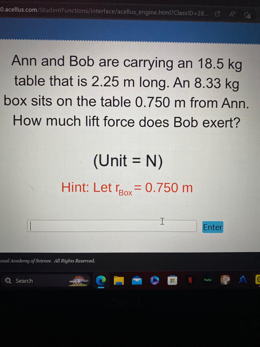 0.acellus.com/StudentFunctions/Interface/acellus_engine.html?ClassID=28...
Ann and Bob are carrying an 18.5 kg
table that is 2.25 m long. An 8.33 kg
box sits on the table 0.750 m from Ann.
How much lift force does Bob exert?
(Unit = N)
Hint: Let Box= 0.750 m
Во
onal Academy of Science. All Rights Reserved.
Q Search
I
H
Enter
hulu