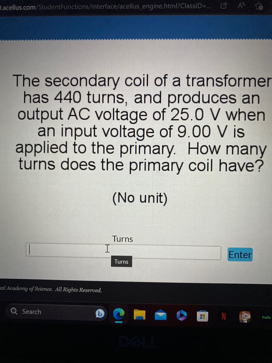 D.acellus.com/Student Functions/Interface/acellus_engine.html?ClassID=... A
The secondary coil of a transformer
has 440 turns, and produces an
output AC voltage of 25.0 V when
an input voltage of 9.00 V is
applied to the primary. How many
turns does the primary coil have?
(No unit)
mal Academy of Science. All Rights Reserved.
Search
Turns
Turns
H
Enter
hulu