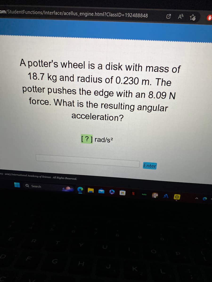 om/StudentFunctions/Interface/acellus_engine.html?ClassID=192488848
A potter's wheel is a disk with mass of
18.7 kg and radius of 0.230 m. The
potter pushes the edge with an 8.09 N
force. What is the resulting angular
acceleration?
03-2023 International Academy of Science. All Rights Reserved.
‒‒ Q Search
[?] rad/s²
H
2
K
Enter