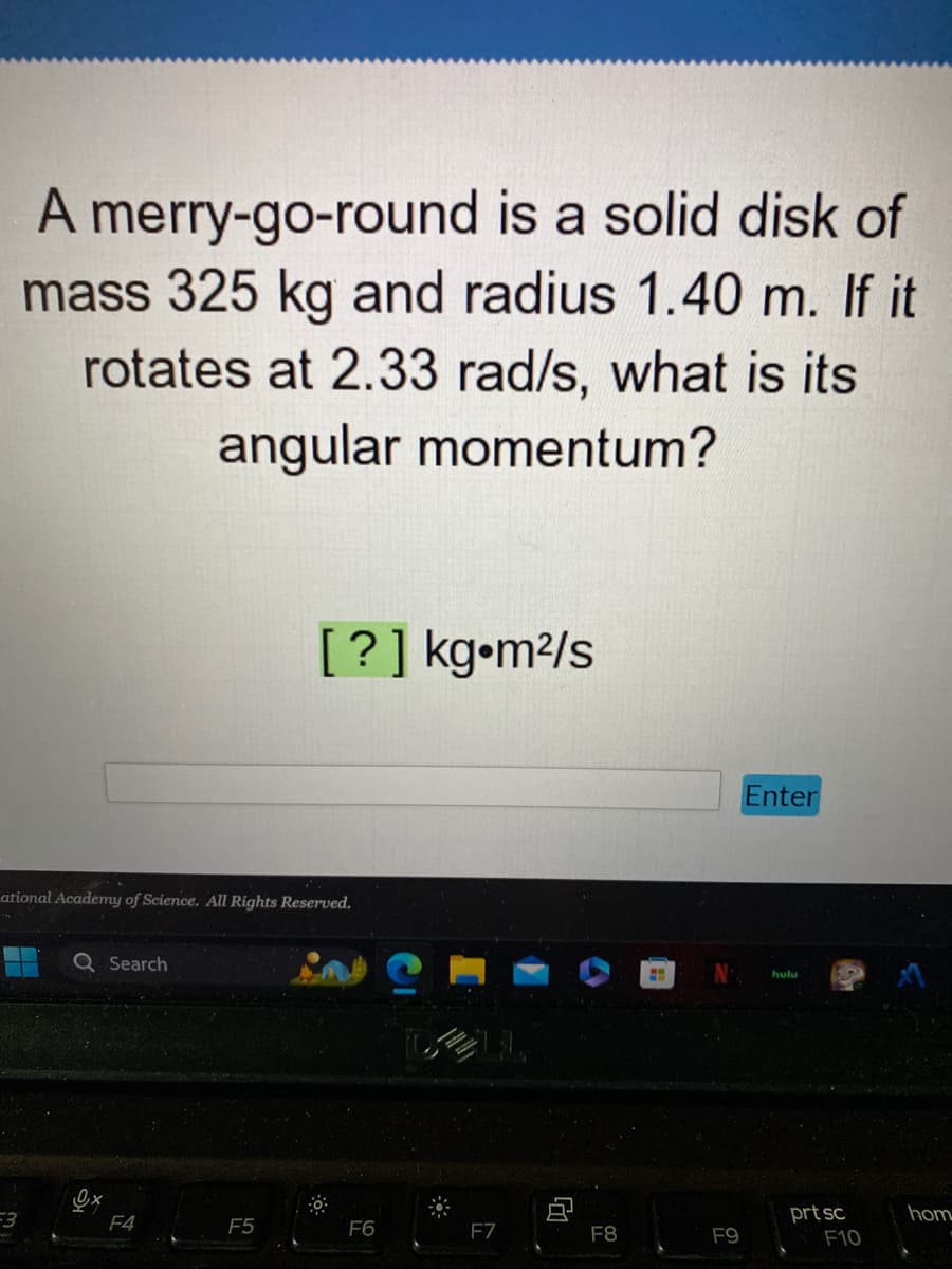 A merry-go-round is a solid disk of
mass 325 kg and radius 1.40 m. If it
rotates at 2.33 rad/s, what is its
angular momentum?
F3
ational Academy of Science. All Rights Reserved.
0₁x
Search
F4
[?] kg•m²/s
F5
30
F6
F7
F8
M
F9
Enter
hulu
prt sc
F10
hom