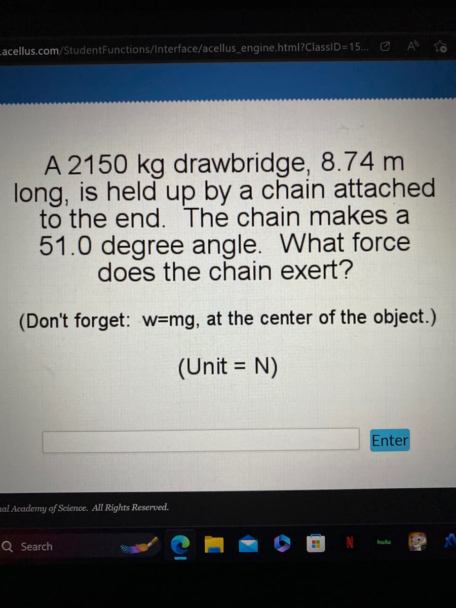 acellus.com/StudentFunctions/Interface/acellus_engine.html?ClassID=15...
A 2150 kg drawbridge, 8.74 m
long, is held up by a chain attached
to the end. The chain makes a
51.0 degree angle. What force
does the chain exert?
(Don't forget: w-mg, at the center of the object.)
(Unit = N)
mal Academy of Science. All Rights Reserved.
Q Search
Enter
hulu