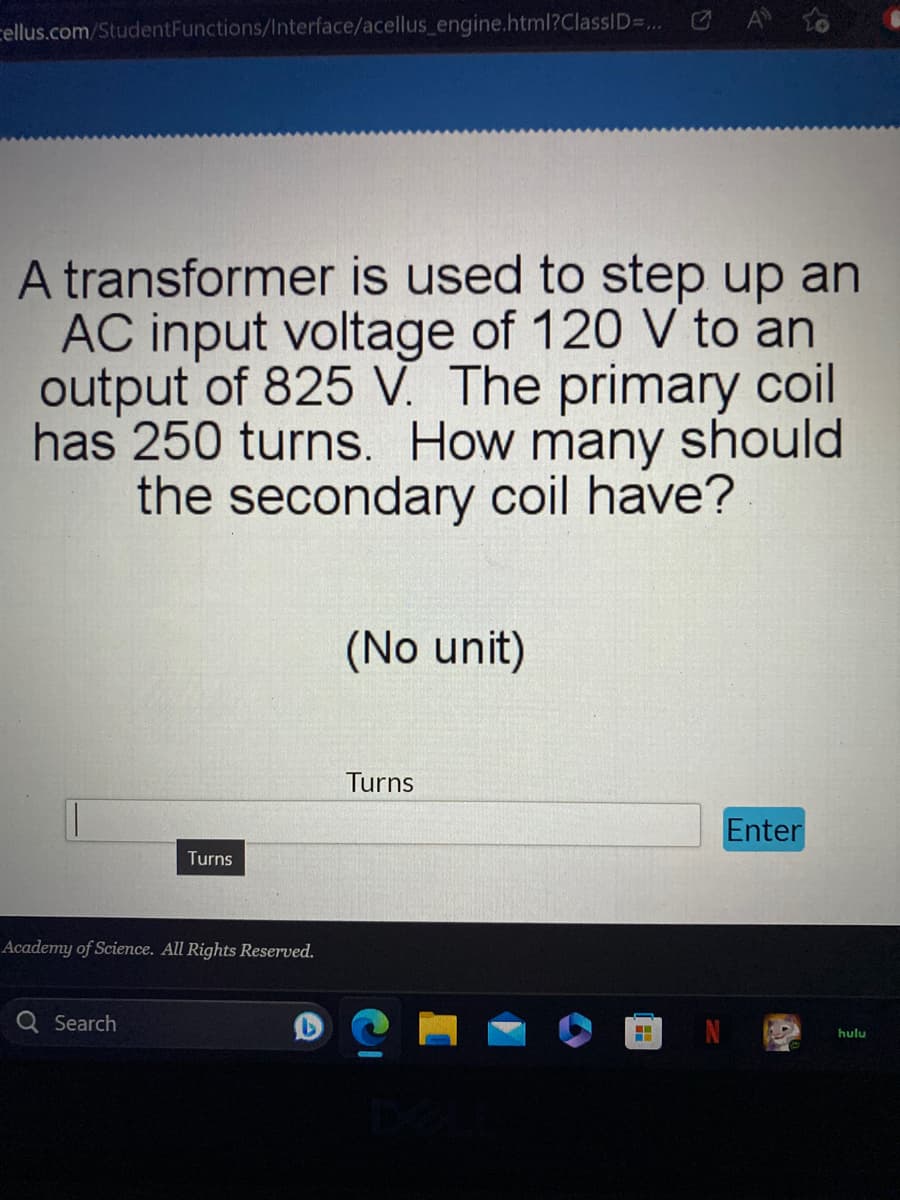 cellus.com/Student Functions/Interface/acellus_engine.html?ClassID=...
A transformer is used to step up an
AC input voltage of 120 V to an
output of 825 V. The primary coil
has 250 turns. How many should
the secondary coil have?
Turns
Academy of Science. All Rights Reserved.
Q Search
(No unit)
Turns
Enter
hulu