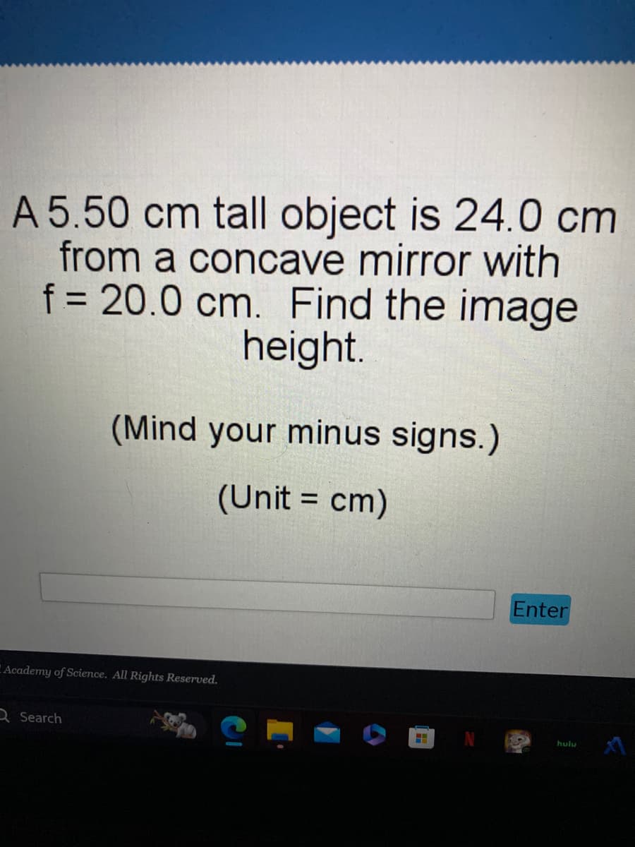 A 5.50 cm tall object is 24.0 cm
from a concave mirror with
f = 20.0 cm. Find the image
height.
(Mind your minus signs.)
(Unit = cm)
Academy of Science. All Rights Reserved.
Search
H
Enter
65
hulu