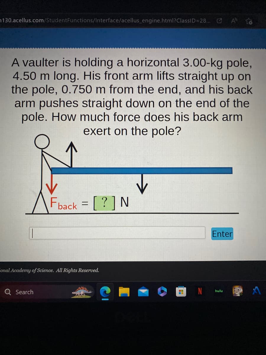 130.acellus.com/Student Functions/Interface/acellus_engine.html?ClassID=28... ✔
A vaulter is holding a horizontal 3.00-kg pole,
4.50 m long. His front arm lifts straight up on
the pole, 0.750 m from the end, and his back
arm pushes straight down on the end of the
pole. How much force does his back arm
exert on the pole?
Fback = [?] N
onal Academy of Science. All Rights Reserved.
Q Search
H
Enter
hulu