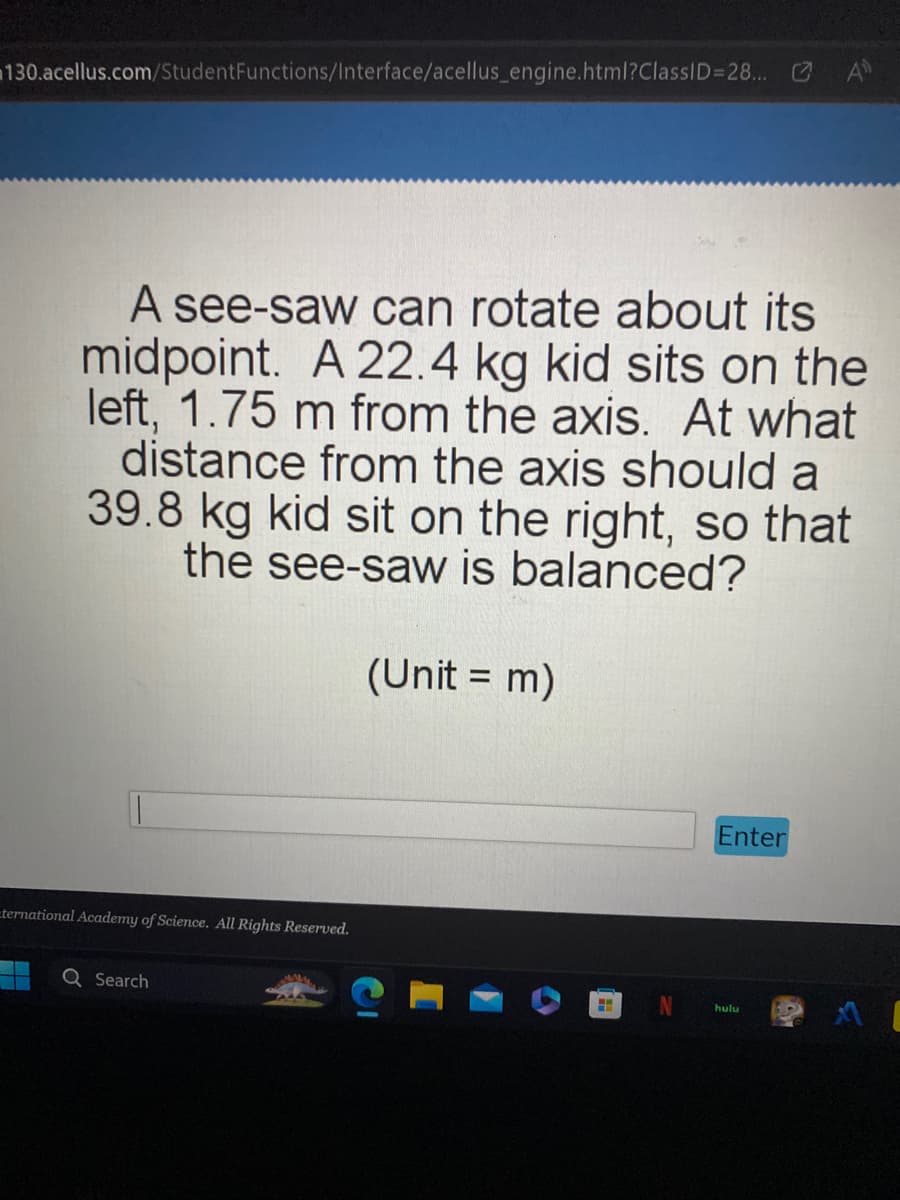 130.acellus.com/Student Functions/Interface/acellus_engine.html?ClassID=28... GA
A see-saw can rotate about its
midpoint. A 22.4 kg kid sits on the
left, 1.75 m from the axis. At what
distance from the axis should a
39.8 kg kid sit on the right, so that
the see-saw is balanced?
ternational Academy of Science. All Rights Reserved.
Search
(Unit = m)
H
Enter
hulu
[