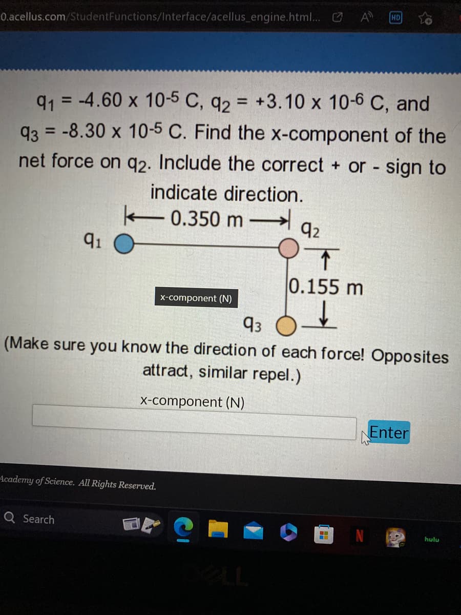 0.acellus.com/StudentFunctions/Interface/acellus_engine.html... 0
91 -4.60 x 10-5 C, q2 = +3.10 x 10-6 C, and
93 = -8.30 x 10-5 C. Find the x-component of the
net force on q2. Include the correct+ or - sign to
indicate direction.
0.350 m
91
Academy of Science. All Rights Reserved.
Q Search
x-component (N)
92
0.155 m
93
(Make sure you know the direction of each force! Opposites
attract, similar repel.)
x-component (N)
HD
H
Enter
hulu