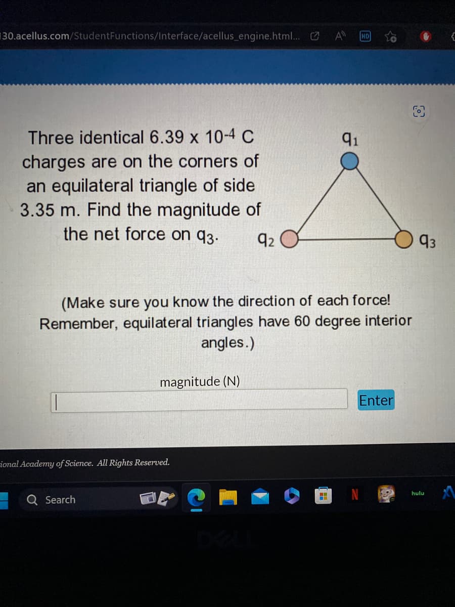 30.acellus.com/Student Functions/Interface/acellus_engine.html... C
Three identical 6.39 x 10-4 C
charges are on the corners of
an equilateral triangle of side
3.35 m. Find the magnitude of
the net force on 93.
92
(Make sure you know the direction of each force!
Remember, equilateral triangles have 60 degree interior
angles.)
magnitude (N)
ional Academy of Science. All Rights Reserved.
Q Search
O
91
a
H
HD
Enter
93
hulu