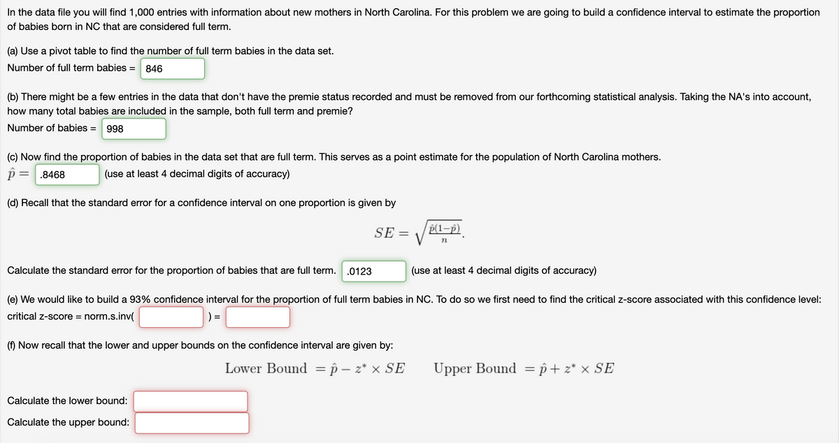 In the data file you will find 1,000 entries with information about new mothers in North Carolina. For this problem we are going to build a confidence interval to estimate the proportion
of babies born in NC that are considered full term.
(a) Use a pivot table to find the number of full term babies in the data set.
Number of full term babies =
846
(b) There might be a few entries in the data that don't have the premie status recorded and must be removed from our forthcoming statistical analysis. Taking the NA's into account,
how many total babies are included in the sample, both full term and premie?
Number of babies =
998
(c) Now find the proportion of babies in the data set that are full term. This serves as a point estimate for the population of North Carolina mothers.
.8468
(use at least 4 decimal digits of accuracy)
(d) Recall that the standard error for a confidence interval on one proportion is given by
p(1-p)
V
SE =
Calculate the standard error for the proportion of babies that are full term.
.0123
(use at least 4 decimal digits of accuracy)
(e) We would like to build a 93% confidence interval for the proportion of full term babies in NC. To do so we first need to find the critical z-score associated with this confidence level:
critical z-score = norm.s.inv(
) =
%3D
(f) Now recall that the lower and upper bounds on the confidence interval are given by:
Lower Bound = p – z* × SE
Upper Bound = p+ z* × SE
Calculate the lower bound:
Calculate the upper bound:
