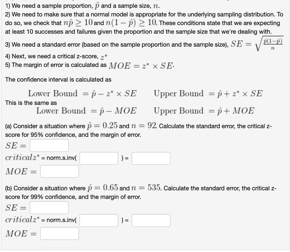 1) We need a sample proportion, p and a sample size, n.
2) We need to make sure that a normal model is appropriate for the underlying sampling distribution. To
do so, we check that np > 10 and n(1- p) > 10. These conditions state that we are expecting
at least 10 successes and failures given the proportion and the sample size that we're dealing with.
p(1-p)
3) We need a standard error (based on the sample proportion and the sample size), SE
4) Next, we need a critical z-score,z
5) The margin of error is calculated as MOE
= z* x SE-.
The confidence interval is calculated as
Lower Bound = p – z* × SE
Upper Bound = p+ z* × SE
This is the same as
Lower Bound = p – MOE
Upper Bound = p+ MOE
%3D
(a) Consider a situation where p = 0.25 and n =
score for 95% confidence, and the margin of error.
92. Calculate the standard error, the critical z-
SE =
criticalz* = norm.s.inv(
) =
МОЕ
(b) Consider a situation where p= 0.65 and n = 535. calculate the standard error, the critical z-
%3D
score for 99% confidence, and the margin of error.
SE :
criticalz* = norm.s.inv(
) =
MOΕ -
